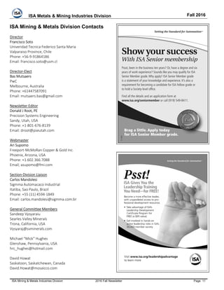 ISA Metals & Mining Industries Division Fall 2016
ISA Mining & Metals Industries Division 2016 Fall Newsletter Page 11
ISA Mining & Metals Division Contacts
Director
Francisco Soto
Univeridad Tecnica Federico Santa Maria
Valparaiso Province, Chile
Phone: +56-9-91864186
Email: francisco.soto@usm.cl
Director-Elect
Bas Mutsaers
PwC
Melbourne, Australia
Phone: +61447587091
Email: mutsaers.bas@gmail.com
Newsletter Editor
Donald J Root, PE
Precision Systems Engineering
Sandy, Utah, USA
Phone: +1-801-676-8139
Email: droot@pseutah.com
Webmaster
Ari Supomo
Freeport-McMoRan Copper & Gold Inc.
Phoenix, Arizona, USA
Phone: +1.602.366.7088
Email; asupomo@fmi.com
Section-Division Liaison
Carlos Mandolesi
Sigmma Automacaco Industrial
Itatiba, Sao Paulo, Brazil
Phone: +55 (11) 4594-1849
Email: carlos.mandolesi@sigmma.com.br
General Committee Members
Sandeep Vysyaraiu
Searles Valley Minerals
Trona, California, USA
Vysyaraj@svminerals.com
Michael “Mick” Hughes
Glenshaw, Pennsylvania, USA
hrc_hughes@hotmail.com
David Howat
Saskatoon, Saskatchewan, Canada
David.Howat@mosaicco.com
 