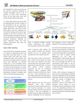 ISA Metals & Mining Industries Division Fall 2016
ISA Mining & Metals Industries Division 2016 Fall Newsletter Page 4
only targeted for maximum production
but also for maximum efficiency at
variable throughput levels to be in
position to serve more demanding
clients at the right price point and
quality without product give away.
It is these high performing clients that
are adjusting their business models to
be connected to the up- and down-
stream production. For integrated coal
power plants this is the case as often
these plants and their schedules are
more often strongly connected to input
variables of the mine as well as the
output variables of energy consumers in
an ever growing and smarter grid that
demands production flexibility for
which traditional plants and their
original transmission lines have not
been designed.
Adopt ISA95 modelling
How should these companies go about
it? Having an experienced team can
help beat name plate levels. It is the
mature teams that have seen more
unexpected cases and scenarios that
can return their plant back to a desired
state most efficiently. As naturally
mining has a lot of variability across
many parts of the value chain this is key
for many mining companies. For these
companies to be in position to control
their entire process these teams have
traditionally invested in detailed (and
often canonical) reporting solutions.
Level 2 solutions address process
control functionality but typically
minimal product control functionality.
Level 3 solutions often address the
more complex models but solutions
typically are not as reliable when
compared to PCS or SCADA solutions.
Over time both at Level 2 and Level 3
users create various reports for every
role, every unit operation and every
time horizon (hour, day, week, month).
Reporting has typically been on top of
their process control solutions
supported by site or enterprise
historians. When adopting ISA95
models Enterprise Architecture Teams
will have a solid starting point for a
connected organization and are likely to
have sufficient control over their overall
process.
ISA95 addresses the main and typical
interfaces with also minimal
interactions between typical operations
and business processes for sound
decision making. The other main benefit
of ISA95 is that the integration of
desired output or Capacity and plant or
product Availability can be monitored
and adjusted in time in what ISA95
defines as “The Production Schedule”.
The intent of the standard is that it links
product and equipment availability as
well as product constraints to quality
constraints (read grade) simultaneously
within one local or global model,
depending on the level of
implementation. When performing well
the schedule of the pit considers the
rate and metallurgy that will hit the
commination plant before it will be
ready for blending, shipment, smelting
or other forms of handling depending
on the commodity.
Further when looking at keeping the
plant up and running people availability
and asset availability can be considered
along with the skills to perform specific
tasks like having a complete team
underground to perform safe
operations under all circumstances. If
someone critical leaves an area
underground the schedule gives a heads
up to the dispatching function and
prevents drilling or hauling functions or
operating procedures potentially going
out of control.
 