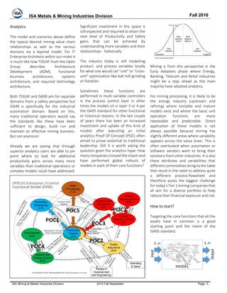 ISA Metals & Mining Industries Division Fall 2016
ISA Mining & Metals Industries Division 2016 Fall Newsletter Page 5
Analytics
The model and scenarios above define
the typical desired mining value chain
relationships as well as the various
domains via a layered model. For IT
Enterprise Architects within our midst it
is much like how TOGAF from the Open
Group describes Architecture
Development (ADM), functional
business architecture, systems
architecture, and required technology
architecture.
Both TOGAF and ISA99 aim for separate
domains from a safety perspective but
ISA99 is specifically for the industrial
automation domain. Based on this,
many traditional operators would say
the standards like these have been
sufficient to design, build run and
maintain an effective mining business.
But not anymore!
Already we are seeing that through
superior analytics users are able to pin
point where to look for additional
productivity gains across many more
variables than traditional operations or
complex models could have addressed.
Significant investment in this space is
still expected and required to attain the
next level of Productivity and Safety
gains that can be achieved by
understanding more variables and their
relationships - holistically.
The industry today is still modelling
product- and process variables locally
for what one would call “unit” or “cross-
unit” optimization like ball mill grinding
or flotation.
Sometimes these functions are
performed in multi variable controllers
in the process control layer in other
times the models sit in layer 3 or 4 per
the ISA95 standard for other functional
or historical reasons. In the last couple
of years there has been an increased
investment and uptake of this kind of
models after executing an initial
analytics Proof Of Concept (POC) often
aimed to prove potential to traditional
leadership. Still it is worth asking the
question given the analytics hype: How
many companies crossed the chasm and
have performed global rollouts of
models in each of their core functions?
Mining is from this perspective in the
Early Adopters phase where Energy,
Banking, Telecom and Retail industries
might be a step ahead as the main
majority have adopted analytics.
For mining processing, it is likely to be
the energy industry (upstream and
refining) where complex and mature
models exist and where the basic unit
operation functions are more
repeatable and predictable. Direct
application of these models is not
always possible because mining has
slightly different areas where variability
appears across the value chain. This is
often overlooked when automation or
software vendors want to bring their
solutions from other industries. It is also
these attributes and variabilities that
different commodities bring to the table
that result in the need to address quite
a different process-flowsheet and
therefore poses the biggest challenge
for today’s Tier 1 mining companies that
all aim for a diverse portfolio to help
reduce their financial exposure and risk.
How to start?
Targeting the core functions that all the
assets have in common is a good
starting point and the intent of the
ISA95 standard.
 
