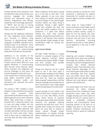 ISA Metals & Mining Industries Division Fall 2016
ISA Mining & Metals Industries Division 2016 Fall Newsletter Page 6
Another benefit of the standard is that
the definitions help communicates via a
common language the complex
business and operational issues of
Analysts, Programmers and “Mining,
Equipment and Technology Specialists”
or “METS” that are key in running
todays mines but traditionally don’t
have a strong IT background.
Already the ISA integration definitions
for main integration points between
core functions is defined using
“Business to Manufacturing Market
Language” or B2MML interfaces and is
already proven to be effective. These
interfaces help accelerate how mining
systems should be communicating
today both vertically and horizontally.
Additional to the benefits of the
standard there are major technology
advances in Analytics as well as in
Process Control where OPC-UA is now
applied efficiently in communicating
data securely across domains where
earlier protocols had integration and
security challenges as they were not
natively designed to solve that issue.
Is the answer then in directly creating 1
large global connected model of
functional modules and/or unit
operations that represent the entire
value chain?
The answer is “NO”. Analytics in early
adopter mining companies has typically
been more successful when
approached locally before trying a more
global approach as the colors represent
above. After performing a couple of
focused POC’s it becomes clearer how
to scale and adopt models into the
various functions for a more mature
automated and global approach that
considers parameters that you can take
across the entire value chain. Teams
need to learn how to collaborate and
conclude what the data means before
adjusting.
When confidence of the teams is going
up it is still wise to start with a low
fidelity approach to see cross value
chain impacts of specific local process
set point changes on the overall target
functions before any heavy lifting is
considered. Having a light “global”
model with variables like Rate and
Grade and maybe residence time of
production is a good start before
relating the many other possible
variables. Having these parameters as a
baseline it will become more obvious
where perhaps model changes or over
simplification might be causing sub-
optimization.
Light Control-Model
The light model therefore is a good
baseline to compare progress of the
overall objective functions before
investing more analytics dollars in larger
and more complex multi variable
(machine learning) models.
Having the base-line will be a good
guide to see if still more value is
achieved when building out the fidelity
of sub- or global models. If after some
early wins the “value per Analytics
Dollar invested” reduces there is still the
ultimate challenge and consideration to
start connecting to even larger global
models that go beyond the asset itself.
A good example of such model is the
desire to blend from multiple Iron Ore
sites in an area (like Pilbara, Hunter
Valley, Minas Gerais) to optimize
product give away initially with stockpile
inventory but gradually reducing
inventories and with that, costs. This is
possible when models are mature and
plants are more able to respond to
output request through proper
implementation of analytics findings
(where traditional models produce-to-
stock).
Another example to consider for some
companies is optimizing rail capacity
dynamically for multiple end-users or
partners against contract variables and
service levels.
These kinds of “super-models”” in
future could have an even larger overall
impact on revenue versus trying to
optimize product volume, quality or
grade for any one specific site. Even
more value can be captured for both
producers and end users if over time
real-time slot-booking (including
penalties for any over or under delivery)
can be applied as is the case in other
industries.
The Challenge
Capturing such complex challenges is
potentially not far away now combined
technology and software solutions are
starting to scale and initial good proof of
concepts have already captured
significant value. There have been some
strong potential advantages for the
more recent green-field assets to adopt
new technology that have typically
more and better sensor data. Those
greenfield sites have typically adopted
different and more dynamic reporting
systems and architectures.
You would expect that these sites are
positioned for better Analytics
outcomes but from a traditional mining
perspective these newer sites often
struggle ramping up to name plate are
through the lack of a mature team or
having a predictable traditional
canonical and functional/role based
reporting solution to fall back on as
budgets have gone to the latest and
greatest Analytics Architectures and
minimal money is spend on traditional
reporting.
 