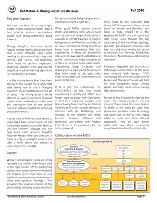 ISA Metals & Mining Industries Division Fall 2016
ISA Mining & Metals Industries Division 2016 Fall Newsletter Page 7
Two Level Approach
The case therefore of starting a light
weight hybrid reporting model AND a
best practice analytics architecture
would have strong preference going
forward.
Mining Analytics initiatives would
require mining experts also being more
than a little computer savvy when
needing to play around with big data
servers and various non-traditional
client tools to perform regression,
clustering, decision trees and nearest
neighbors machine learning algorithms
(to mention just a couple).
It is the mature teams that have been
playing in the sandpit for a while that
start seeing how all this is “hanging
together” for key bottlenecks in the pit
or plant. For mining experts to be
efficient in such environment it would
require some real hands-on on the tools
and training on how to use various
machine learning models for achieving
productivity results.
It takes a bit of time for these teams to
understand basic requirements of first
having high-quality data and for them to
use one common language that can
help point (with respect) Analytics
Propeller Heads in the right direction. If
focus is only on analytics tools it can
take a while before the process is
understood from the data.
Context
When IT and Analytics teams are sitting
remotely it is hard for them to put data
in the right context. When performing
optimization projects remotely from the
site it takes much more time or very
significant and expensive experience to
come with significant findings. “Not
knowing” the physical process of the
plant and its variability issues would still
be reason number 1 why many analytics
and improvement project fail.
When good P&ID’s, process control
charts and alarming limits are at hand
and the physical design of the asset is
available in 2D/3D drawings or models
being remote will likely be much less of
an issue. Still there is strong benefit of
being local as experience tells that
engineering artefacts of brownfield
sites are not always kept up to date and
plants continuously keep changing to
achieve or improve name plate levels.
Engineering Design Databases and
drawings are a great source for Analysts
that often need to call upon sites
experts to understand issues or physical
plant limitations.
It is a pity that traditionally the
EPC’s/EPCM’s do not have much
opportunity to jointly put effort in a
longer start-up phase with Operations
at that time not being available and
teams having to rely on Process Control
Vendors or SI’s that typically are not as
intimate with the Metallurgy and
Geology of the Reserve and more
focused Hardware, Software and
traditional Unit Control over Product
Control and is an opportunity for the
industry overall.
Collaboration with the METS
There must be the realization that
having METS-expertise in these teams
(both for Vendor and Operator) will
make a huge impact. It is the
experienced METS that can point out
WHY issues arise through the (in)
consistency of the metallurgy, geology,
geo-tech, geo-chemical functions and
how data and initial models can relate
to functions like Planning, Scheduling,
Operations, Maintenance and potential
downtime.
Having an integrated team that talks to
technology vendors that is at the same
time intimate with Process, IT/OT
Technology and even the softer side of
People and Change processes will help
the best companies adopt change
rapidly and help them truly achieving
high-performance.
Forced by the Productivity Agenda the
majors are making inroads in creating
some of these cross functional teams.
To them it will soon be clear how
production variables relate to energy
and water use as well as how inputs
relate to safer and more efficient
operations. They will soon better
understand how these parameters
cause downtime directly or indirectly.
 