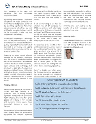 ISA Metals & Mining Industries Division Fall 2016
ISA Mining & Metals Industries Division 2016 Fall Newsletter Page 9
their operations at the lower cost
percentile that this technology
opportunity opens.
By defining realistic benefit targets and
acceptable risk levels companies will
make the expected progress. Some will
be benefiting significantly from their
adjustments and will define a low cost
and flexible operation that can respond
to live commodity trading and risk
management market data.
Currently it is only Analytics Technology
that has the potential capacity to take
those factors into consideration to allow
putting in place high fidelity models that
can react to any leading- and lagging
indicators of the enterprise and that for
any time horizon– live.
Does that put other current software
vendors out of business? Absolutely
not. The IT and OT processes still must
be run and controlled but it will be the
vendors that have flexible roadmaps,
open software and technology that
clients will be looking for. These vendors
can accommodate this new intelligence
and help end users embed repeatable
models into their software libraries and
this puts these vendors first in rank to
be the productivity partners of the
future.
Keeping it Secure
Finally, mining will only be sustainable if
current and new company IP is
protected. After all mining involves
significant money and with production
highly affecting the daily share price
people will be trying to have an edge
and therefore mining systems have
increasingly become a target for
hackers.
Miners cannot sit back for this to pass as
their growing range of autonomous
equipment and complex expensive
technology will need to be kept in the
right hands. Intrusions need to have
minimal impact if only to keep public
trust and with that the license to
operate.
It will be interesting to see how the
adoption rate of ISA standards like
ISA99 are combined with other Cyber
and Enterprise Architecture Standards
and how IT and OT environments might
be able to merge into one seamless
working environment without the need
of any visible vertical layers nor
accepting any visible horizontal silos.
The awareness of the benefits is there
and these standards have now reached
the board-rooms of most of the majors
where previously only a hand full of
SME’s would have. The cloud by now
has far matured and more OT systems
end up in the cloud being cloud enabled
where IT systems have already gone this
way in recent years. In this area
software vendors are leading the way
where clients are still playing catch-up.
It won’t be decades away before we see
the first operations that leverage only
one secure seamless and connected
modular environment without all the
layers that today are needed to achieve
real time performance and security.
Maybe ISA should create an initiative
that aims for the next level in
collaboration with Software Vendors,
Technology Vendors and End users.
Until that time I can’t wait to see the
benefits of a truly connected and
optimized enterprise.
About the Author
Bas Mutsaers has been an ISA member
since 2005 and Board member of the
new ISA Mining & Metals Division.
mutsaers.bas@gmail.com
Further Reading with ISA Standards
ISA95, Enterprise/Control Integration Committee
ISA99, Industrial Automation and Control Systems Security
ISA100, Wireless Systems for Automation
ISA88, Batch Control Systems
ISA101, Human-Machine Interface
ISA18, Instrument Signals and Alarms
ISA108, Intelligent Device Management
 