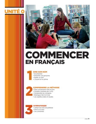 Unité 0
11onze
1
DIRE SON NOM
• Se présenter
• Présenter une personne
• Épeler un nom
• L'accent et le rythme
2
COMPRENDRE LA MÉTHODE
• Faire connaissance avec le livre
• Compter (nombres de 1 à 10)
• Comprendre les consignes
• Distinguer l’écrit et l’oral
• Les voyelles orales et nasales
3
SYMPATHISER
• Utiliser les mots de politesse
• Dire tu ou vous
• Les consonnes
COMMENCER
EN FRANÇAIS
09038525_011-018_U0.indd 11 01/12/15 13:44
 