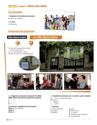 1. Regardez votre professeur. Écoutez.
Bonjour. Je m’appelle…
2. À vous !
Je m’appelle…
Présenter une personne
3. a. Regardez ou écoutez la séquence 1 de Villa
Marie-Claire. Associez les phrases et les photos.
1. � …………
2. � …………
3. � …………
b. Comment s’appellent les personnages ?
Photo a : Elle s’appelle ....
Photo b : ....
Photo c : ....
4. Complétez les phrases avec : au revoir – salut – bonjour.
a. .... ! Moi, je m’appelle Mélanie.
b. Mamie, .... !
– .... Mélanie.
c. .... Greg !
5. Associez.
1. Madame Dumas
2. Grégoire
3. Mélanie
a. Greg
b. Marie-Claire
c. un artiste
d. la grand-mère de Mélanie
e. une étudiante
12 douze
Unité 0 - Leçon 1 - Dire son nom
Villa Marie-Claire
À Saint-Cloud, près de Paris.
1. Elle, elle s’appelle Marie-Claire,
Marie-Claire Dumas.
2. Lui, c’est Grégoire… Greg…
3. Bonjour ! Moi, je m’appelle Mélanie.
Se présenter
a b c
La villa Marie-Claire
n° 1 n° 1
09038525_011-018_U0.indd 12 01/12/15 13:44
 