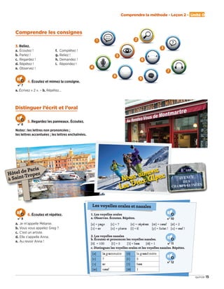 Comprendre la méthode - Leçon 2 - Unité 0
15quinze
Comprendre les consignes
Distinguer l’écrit et l’oral
3. Reliez.
a. Écoutez !
b. Parlez !
c. Regardez !
d. Répétez !
e. Observez !
f. Complétez !
g. Reliez !
h. Demandez !
i. Répondez !
4. Écoutez et mimez la consigne.
a. Écrivez « 2 ». – b. Répétez…
5. Regardez les panneaux. Écoutez.
Notez : les lettres non prononcées ;
les lettres accentuées ; les lettres enchaînées.
Nous aimons
Les Deux Alpes
?
Mélanie,
Mélanie
a 4
1
4
5
2
7
3
8
6. Écoutez et répétez.
a. Je m’appelle Mélanie.
b. Vous vous appelez Greg ?
c. C’est un artiste.
d. Elle s’appelle Anna.
e. Au revoir Anna !
1. Les voyelles orales
a. Observez. Écoutez. Répétez.
[a] = page [ε] = 7 [e] = répétez [] = neuf [ø] = 2
[ɔ] = or [o] = photo [i] = il [y] = Salut ! [u] = ouf !
2. Les voyelles nasales
b. Écoutez et prononcez les voyelles nasales.
[ɑ˜] = 100 [ε˜] = 5 [ɔ˜] = bon [˜] = 1
c. Distinguez les voyelles orales et les voyelles nasales. Répétez.
[a] la grammaire [ɑ˜] la grand-mère
[ε] 7 [ε˜] 5
[ɔ] or [ɔ˜] bon
[] neuf [˜] 1
Les voyelles orales et nasales
6
9
Hôtel de Paris
à Saint-Tropez
n° 7
n° 8
n° 9 n° 10
n° 11
n° 12
09038525_011-018_U0.indd 15 01/12/15 13:45
 