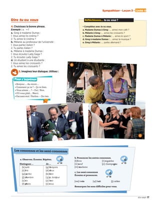 Sympathiser - Leçon 3 - Unité 0
17dix-sept
Réfléchissons... tu ou vous ?
• Complétez avec tu ou vous.
a. Madame Dumas à Greg : … aimez mon café ?
b. Mélanie à Greg : … aimes les croissants ?
c. Madame Dumas à Mélanie : … aimes le sport ?
d. Greg à madame Dumas : … aimez la musique ?
e. Greg à Mélanie : … parles allemand ?
Dire tu ou vous
4. Choisissez la bonne phrase.
Exemple : a. � 1
a.	Greg à madame Dumas :
1. Vous aimez le cinéma ?
2. Tu aimes le cinéma ?
b.	Mélanie au professeur de l’université :
1. Vous parlez italien ?
2. Tu parles italien ?
c.	 Mélanie à madame Dumas :
1. Vous écoutez Lady Gaga ?
2. Tu écoutes Lady Gaga ?
d.	Un étudiant à une étudiante :
1. Vous aimez les croissants ?
2. Tu aimes les croissants ?
5. Imaginez leur dialogue. Utilisez :
a. Observez. Écoutez. Répétez.
Distinguez …	 de …
[k] café [g] Grégoire
[t] thé [d] deux
[p] parlez [b] bien
[ʃ] chambre [] je, bonjour
[s] six [z] lisez
[f] photo [v] vous
b. Prononcez les autres consonnes.
[l] livre			 [r] regardez
[n] neuf 			 [] champagne
[m] madame
c. Les semi-consonnes
Écoutez et prononcez.
[wa] trois	 [ɥi] huit		 [j] cahier
Remarquez les sons difficiles pour vous.
Les consonnes et les semi-consonnes
n° 14 n° 15
n° 16
b
• Bonjour … Au revoir…
• Comment ça va ? – Ça va bien.
• Vous aimez … ? – Oui / Non.
• S’il vous plaît… Merci.
• Excusez-moi / Pardon. – De rien.
Pour s’exprimer
c
a
09038525_011-018_U0.indd 17 01/12/15 13:45
 