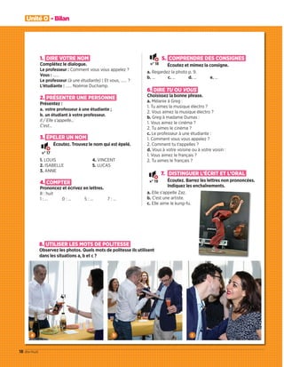 Unité 0 - Bilan
18 dix-huit
n° 17
n° 18
n° 19
1. DIRE VOTRE NOM
Complétez le dialogue.
Le professeur : Comment vous vous appelez ?
Vous : ……
Le professeur (à une étudiante) : Et vous, …… ?
L’étudiante : …… Noémie Duchamp.
2. PRÉSENTER UNE PERSONNE
Présentez :
a. votre professeur à une étudiante ;
b. un étudiant à votre professeur.
Il / Elle s’appelle…
C’est…
3. ÉPELER UN NOM
Écoutez. Trouvez le nom qui est épelé.
1. LOUIS
2. ISABELLE
3. ANNE
4. VINCENT
5. LUCAS
4. COMPTER
Prononcez et écrivez en lettres.
8 : huit
1 : … 0 : … 5 : … 7 : …
5. COMPRENDRE DES CONSIGNES
Écoutez et mimez la consigne.
a. Regardez la photo p. 9.
b. … c. … d. … e. …
6. DIRE TU OU VOUS
Choisissez la bonne phrase.
a. Mélanie à Greg :
1. Tu aimes la musique électro ?
2. Vous aimez la musique électro ?
b. Greg à madame Dumas :
1. Vous aimez le cinéma ?
2. Tu aimes le cinéma ?
c. Le professeur à une étudiante :
1. Comment vous vous appelez ?
2. Comment tu t’appelles ?
d. Vous à votre voisine ou à votre voisin :
1. Vous aimez le français ?
2. Tu aimes le français ?
7. DISTINGUER L’ÉCRIT ET L’ORAL
Écoutez. Barrez les lettres non prononcées.
Indiquez les enchaînements.
a. Elle s’appelle Zaz.
b. C’est une artiste.
c. Elle aime le kung-fu.
8. UTILISER LES MOTS DE POLITESSE
Observez les photos. Quels mots de politesse ils utilisent
dans les situations a, b et c ?
a b c
09038525_011-018_U0.indd 18 01/12/15 13:46
 