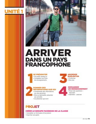 UNITÉ 1
19dix-neuf
1
SE PRÉSENTER
• Accueillir quelqu’un
• Compléter une fiche
de renseignements
2
DONNER DES
INFORMATIONS SUR SOI
• Comprendre des informations
sur une personne
• Dire sa nationalité, présenter
ses activités
• Se présenter par écrit
3
ABORDER
QUELQU’UN
• S’informer
• Dire non
ARRIVER
DANS UN PAYS
FRANCOPHONE
4
DEMANDER
UN RENSEIGNEMENT
• Poser des questions –
répondre
• Identifier – préciser
CRÉER LE GROUPE FACEBOOK DE LA CLASSE
• Compléter un formulaire d’inscription
• Exprimer ses goûts
PROJET
09038525_019-032_U1.indd 19 01/12/15 15:21
 