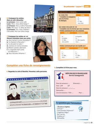 6. Conjuguez les verbes.
Dans un café à Bruxelles
La serveuse : Voici votre café.
Louis : Merci. Vous (être) belge ?
La serveuse : Non, je (être) française.
Louis : Moi aussi. Tu (être) de Paris ?
La serveuse : Oui, mais j’(habiter)
à Bruxelles. Mon ami (être) belge.
7. Conjuguez les verbes en -er.
Phrases entendues dans une soirée
a. Vous (aimer) la série Homeland ?
b. Tu (habiter) à Marseille ?
c. Tu (écouter) la radio ?
d. J’(aimer) le cinéma brésilien.
e. Mélanie (parler) allemand.
f. Tu (regarder) Koh Lanta
à la télévision ?
g. Vous (écouter) Rihanna ?
• Écoutez et répétez.
C’est qui ?
C’est monsieur Dubrouck ?
L’ingénieur belge ?
Oui, c’est lui.
Il habite où ?
À Bruxelles.
La question par l'intonation
Compléter une fiche de renseignements
8. Regardez la carte d’identité. Présentez cette personne.
9. Complétez la ﬁche pour vous.
RÉPUBLIQUE FRANÇAISE
Service immigration
Nom de naissance : … Prénom(s) : …
Sexe : ❑ M ❑ F
Date de naissance : __/__/____
Nationalité : …
Lieu de naissance : Ville : … Pays : …
N° 21
21
Se présenter - Leçon 1 - Unité 1
vingt et un
Apprenons à conjuguer…
LE VERBE ÊTRE
• Complétez la conjugaison
avec les formes
du dialogue.
LES VERBES RÉGULIERS EN -ER
• Complétez avec les formes que vous connaissez.
– Verbes commençant par une consonne
– Verbes commençant par une voyelle ou h
PARLER REGARDER
je …
tu parles
il / elle …
vous parlez
je regarde
tu …
il / elle regarde
vous …
ÊTRE
je …
tu …
il / elle …
vous êtes
AIMER HABITER
j' …
tu …
il / elle …
vous …
j' …
tu …
il / elle …
vous …
09038525_019-032_U1.indd 21 01/12/15 15:22
 