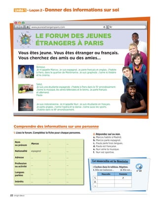 Nom
ou prénom
Marcos … …
Nationalité espagnol … …
Adresse … … …
Profession
ou activité 
… … …
Langues
parlées 
… … …
Intérêts … … …
2. Répondez oui ou non.
a. Marcos habite à Madrid.
b. Marcos parle espagnol.
c. Paula parle trois langues.
d. Paula est française.
e. Nuri aime la musique.
f. Nuri est sportive.
• Cochez dans le tableau. Répétez.
1. Elle est italienne… 2. Elle est…
Masculin Féminin
1. ✗
2.
...
Le masculin et le féminin
N° 22
Unité 1 - Leçon 2 - Donner des informations sur soi
22 vingt-deux
Bonjour,
Je m’appelle Marcos. Je suis espagnol. Je parle français et anglais. J’habite
à Paris, dans le quartier de Montmartre. Je suis graphiste. J’aime le théâtre
et le cinéma.
Salut,
Je suis une étudiante espagnole. J’habite à Paris dans le 15e
arrondissement.
J’aime la musique, les séries télévisées et le tennis. Je parle français
et allemand.
Paula
Je suis indonésienne. Je m’appelle Nuri. Je suis étudiante en français.
Je parle anglais. J’aime l’opéra et la danse. J’aime aussi les sports.
J’habite dans le 18e
arrondissement.
Comprendre des informations sur une personne
1. Lisez le forum. Complétez la ﬁche pour chaque personne.
Vous êtes jeune. Vous êtes étranger ou français.
Vous cherchez des amis ou des amies…
LE FORUM DES JEUNES
ÉTRANGERS À PARIS
www.jeunesetrangersparis.com
09038525_019-032_U1.indd 22 01/12/15 15:22
 