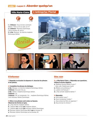 Unité 1 - Leçon 3 - Aborder quelqu'un
24 vingt-quatre
L'entreprise Florial
1. L’hôtesse : Vous écrivez comment
Adrien ? Avec un A ou avec un H ?
2. L’hôtesse : Monsieur Dominique,
c’est le bureau 42, par là.
3. Li Na : Bonjour. Je cherche madame
Dominique Adrien.
Villa Marie-Claire
S’informer
1. Regardez ou écoutez la séquence 4. Associez les phrases
et les photos.
2. Complétez les phrases du dialogue.
Li Na : Bonjour. Je cherche madame Dominique Adrien.
L’hôtesse : Excusez-moi, je…
Li Na : Adrien, madame Dominique Adrien.
L’hôtesse : Je…
L’hôtesse : Ah, je comprends ! Ce … madame Dominique Adrien,
c’est monsieur Adrien Dominique.
3. Dites si ces phrases sont vraies ou fausses.
Observez les formes en gras.
a. Li Na cherche madame Adrien.
b. L’hôtesse ne connaît pas madame Adrien.
c. L’hôtesse ne connaît pas monsieur Adrien Dominique.
d. Monsieur Adrien Dominique n’est pas au bureau 10.
e. Monsieur Adrien Dominique est au bureau 42.
a b c
Dire non
4. « Villa Marie-Claire ». Répondez aux questions.
Utilisez la forme négative.
a. Madame Dumas habite à Lyon ?
¨ Non, elle n’habite pas à Lyon.
b. Mélanie est professeur ?
c. Ludovic est français ?
d. Li Na connaît madame Adrien ?
5. Répondez.
a. Vous parlez russe ?
b. Vous comprenez l’arabe ?
c. Vous aimez les films en japonais ?
d. Vous écrivez le chinois ?
N° 4 N° 24
Le quartier de la Défense à Paris
09038525_019-032_U1.indd 24 01/12/15 15:23
 