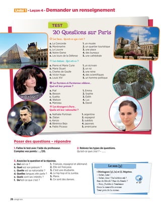Unité 1 - Leçon 4 - Demander un renseignement
26 vingt-six
20 Questions sur Paris
❂ Les lieux… Qu’est-ce que c’est ?
a. La Concorde
b. Montmartre
c. Le Louvre
d. Notre-Dame
e. Les tours de la Défense
1. un musée
2. un quartier touristique
3. une place
4. des bureaux
5. une cathédrale
❊ Les statues… Qui est-ce ?
a. Pierre et Marie Curie
b. Marie Stuart
c. Charles de Gaulle
d. Victor Hugo
e. Louis XIV
1. un écrivain
2. un roi
3. une reine
4. des scientifiques
5. un homme politique
✿ Les Parisiens et Parisiennes célèbres…
Quel est leur prénom ?
a. Piaf
b. Besson
c. Guetta
d. Watson
e. Marceau
1. Emma
2. Sophie
3. Édith
4. Luc
5. David
❀ Les étrangers à Paris…
Quelle est leur nationalité ?
a. Nathalie Portman
b. Zlatan
c. Kenzo
d. Bérénice Bejo
e. Pablo Picasso
1. argentine
2. espagnol
3. suédois
4. japonais
5. américaine
TEST
Poser des questions – répondre
1. Faites le test avec l’aide du professeur.
Comptez vos points : …/20.
2. Relevez les types de questions.
Qu’est-ce que c’est ? – …….
3. Associez la question et la réponse.
a. Qui est-ce ?
b. Quel est son prénom ?
c. Quelle est sa nationalité ?
d. Quelles langues elle parle ?
e. Quels sont ses intérêts ?
f. Qu’est-ce que c’est ?
1. Français, espagnol et allemand.
2. Elle est française.
3. C’est une étudiante.
4. Le hip hop et la zumba.
5. Marie.
6. Ce sont des danses.
• Distinguez [y], [u] et [i]. Répétez.
– Salut, Lou !
– Salut, Lisa ! Tu habites où ?
Rue de Rivoli ? Rue du Roule ?
– Non, j’habite à Toulouse
Dans la nouvelle avenue
Tout près de la statue.
Le son [y]
N° 27
09038525_019-032_U1.indd 26 01/12/15 15:24
 