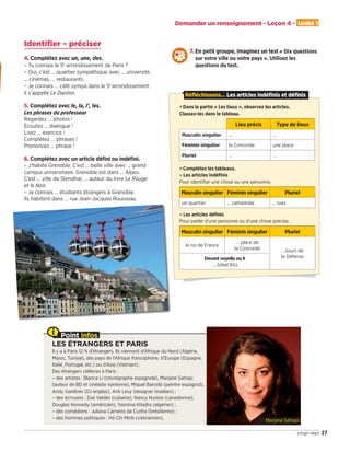 LES ÉTRANGERS ET PARIS
Il y a à Paris 12 % d’étrangers. Ils viennent d’Afrique du Nord (Algérie,
Maroc, Tunisie), des pays de l’Afrique francophone, d’Europe (Espagne,
Italie, Portugal, etc.) ou d’Asie (Vietnam).
Des étrangers célèbres à Paris :
– des artistes : Blanca Li (chorégraphe espagnole), Marjane Satrapi
(auteur de BD et cinéaste iranienne), Miquel Barceló (peintre espagnol),
Andy Gardiner (DJ anglais), Arik Levy (designer israélien) ;
– des écrivains : Zoé Valdés (cubaine), Nancy Huston (canadienne),
Douglas Kennedy (américain), Yasmina Khadra (algérien) ;
– des comédiens : Juliana Carneiro da Cunha (brésilienne) ;
– des hommes politiques : Hô Chi Minh (vietnamien).
Point infos
Marjane Satrapi
Demander un renseignement - Leçon 4 - Unité 1
27vingt-sept
Identifier – préciser
4. Complétez avec un, une, des.
– Tu connais le 5e
arrondissement de Paris ?
– Oui, c’est … quartier sympathique avec … université,
… cinémas, … restaurants.
– Je connais … café sympa dans le 5e
arrondissement.
Il s’appelle Le Danton.
5. Complétez avec le, la, l’, les.
Les phrases du professeur
Regardez … photos !
Écoutez … dialogue !
Lisez … exercice !
Complétez … phrases !
Prononcez … phrase !
6. Complétez avec un article déﬁni ou indéﬁni.
– J’habite Grenoble. C’est … belle ville avec … grand
campus universitaire. Grenoble est dans … Alpes.
C’est … ville de Stendhal, … auteur du livre Le Rouge
et le Noir.
– Je connais … étudiants étrangers à Grenoble.
Ils habitent dans … rue Jean-Jacques Rousseau.
7. En petit groupe, imaginez un test « Dix questions
sur votre ville ou votre pays ». Utilisez les
questions du test.
• Dans la partie « Les lieux », observez les articles.
Classez-les dans le tableau.
Lieu précis Type de lieux
Masculin singulier … …
Féminin singulier la Concorde une place
Pluriel … …
• Complétez les tableaux.
– Les articles indéfinis 
Pour identifier une chose ou une personne.
Masculin singulier Féminin singulier Pluriel
un quartier … cathédrale … rues
– Les articles définis 
Pour parler d’une personne ou d’une chose précise.
Masculin singulier Féminin singulier Pluriel
le roi de France
… place de
la Concorde ….tours de
la DéfenseDevant voyelle ou h
…..hôtel Ritz
Réfléchissons... Les articles indéfinis et définis
09038525_019-032_U1.indd 27 01/12/15 15:24
 