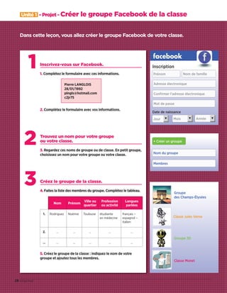 2
3
1 Inscrivez-vous sur Facebook.
1. Complétez le formulaire avec ces informations.
2. Complétez le formulaire avec vos informations.
Trouvez un nom pour votre groupe
ou votre classe.
3. Regardez ces noms de groupe ou de classe. En petit groupe,
choisissez un nom pour votre groupe ou votre classe.
Créez le groupe de la classe.
4. Faites la liste des membres du groupe. Complétez le tableau.
Nom Prénom
Ville ou
quartier
Profession
ou activité
Langues
parlées
1. Rodriguez Noémie Toulouse étudiante
en médecine
français –
espagnol –
italien
2. … … … … …
… … … … … …
5. Créez le groupe de la classe : indiquez le nom de votre
groupe et ajoutez tous les membres.
Dans cette leçon, vous allez créer le groupe Facebook de votre classe.
Nom du groupe
Membres
+ Créer un groupe
facebook
Prénom Nom de famille
Adresse électronique
Conﬁrmer l'adresse électronique
Mot de passe
Jour Mois Année
Date de naissance
Inscription
▼ ▼ ▼
Groupe
des Champs-Élysées
Classe Jules Verne
Groupe 3D
Classe Monet
Unité 1 - Projet - Créer le groupe Facebook de la classe
28 vingt-huit
Pierre LANGLOIS
28/01/1992
plngls@hotmail.com
c2jr75
09038525_019-032_U1.indd 28 01/12/15 15:24
 