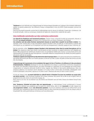 3trois
Introduction
Tendances est une méthode pour l’apprentissage du français langue étrangère qui s’adresse à des étudiants débutants
adultes ou grands adolescents. Ses différents niveaux correspondent à ceux du CECR (Cadre européen commun de
référence).
Dans les documents proposés comme dans la méthodologie mise en œuvre, la méthode s’inspire des « tendances » de
la société actuelle : accès au numérique, simplicité de l’approche, interactivité, modernité des sujets.
Une méthode construite sur des scénarios actionnels
Les objectifs de Tendances sont résolument pratiques. Chaque niveau comporte 9 unités qui proposent, chacune, à
l’étudiant un scénario actionnel, anticipation d’un moment de sa vie future d’utilisateur de la langue.
Ces scénarios sont des suites d’actions représentant chacune un savoir-faire à acquérir et une tâche à réaliser. Par
exemple, l’unité 1 Arriver dans un pays francophone prépare l’étudiant à être accueilli par un francophone, à donner des
informations sur soi oralement ou en remplissant une fiche de renseignements, à aborder quelqu’un pour s’informer, etc.
Dès les premières unités, Tendances prépare l’étudiant à être pleinement acteur dans la société francophone où il va
évoluer. Des séquences vidéo façon sitcom, dont la bande son peut constituer un support autonome, sont intégrées aux
leçons. Elles proposent de nombreuses situations de la vie quotidienne traitées avec humour. Les documents écrits sont
représentatifs de l’actualité des pays francophones. L’ensemble reflète les comportements, les intérêts, les préoccupations
des jeunes actifs de ces sociétés.
Tendancess’appuieaussilargementsurdesinteractionsdanslegroupeclasse,qu’ils’agissedestâchesdecompréhension,
des petites discussions par deux ou en petits groupes ou des jeux de rôles. La peur de parler, de faire des erreurs est ainsi
très vite dissipée.
L’apprentissage de la grammaire et du vocabulaire fait appel à la fois à l’intuition, à la réflexion et à des procédures
d’automatisation. Tendances développe le sens des régularités de la langue. La grammaire comme les conjugaisons
des verbes sont abordées progressivement, par petits ensembles en s’appuyant sur une pédagogie de la découverte.
L’organisation en scénarios actionnels facilite le retour régulier des thèmes et des points grammaticaux. Ainsi, les
situations relatives à la nourriture seront abordées en A1 dans l’unité 3 (Vivre dans une famille), développées dans
l’unité 4 (Participer à une sortie), reprises en A2 dans l’unité 1 (Recevoir des amis) et dans l’unité 6 (Sortir).
À la fin de chaque unité, un projet individuel ou collectif donne à l’étudiant l’occasion de mobiliser ses acquis dans
une tâche concrète : créer le groupe Facebook de la classe, présenter des photos de sa ville ou de sa région, faire un
programme de sortie, écrire un courriel de voyage, etc.
Nous avons eu le souci de ne proposer que des tâches que l’étudiant aura de fortes chances de réaliser lorsqu’il sera
autonome.
Avec Tendances, l’étudiant est acteur dans son apprentissage. La méthodologie l’invite constamment à trouver
lui-même les solutions aux problèmes qu’il se pose. En même temps, elle se veut rassurante car elle s’appuie sur
une progression réaliste, adopte des démarches graduées, fournit de nombreux exercices de renforcement et de
vérification des compétences dans le livre de l’élève et dans le cahier d’activités et propose à la fin de chaque unité un
récapitulatif des outils grammaticaux et lexicaux qu’il aura découverts.
09038525_001-010.INDD 3 02/12/15 12:02
 