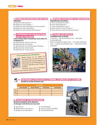 Unité 1 - Bilan
32 trente-deux
Une nouvelle start up à Montpellier
Manjul Kumar est un Indien de
New Delhi mais il connaît la France et
il parle très bien français. Ingénieur en
informatique, il crée à Montpellier une
entreprise spécialisée dans l’imagerie
médicale.
Monsieur Kumar aime la littérature
française. Il aime aussi le cinéma et le tennis.
5. DISTINGUER LE MASCULIN ET LE FÉMININ, LE SINGULIER ET LE PLURIEL
Écoutez et cochez la bonne case.
On parle…
…d’un homme …d’une femme …d’hommes …de femmes
1.
2.
…
6. DEMANDER UN RENSEIGNEMENT
Reliez les questions et les réponses.
Un étranger visite Berlin avec une amie
a. Qui est-ce ?
b. Bertolt Brecht, qui est-ce ?
c. Quelle est sa nationalité ?
1. Il est allemand.
2. C’est un auteur de théâtre.
3. C’est Bertolt Brecht.
1. DONNER DES INFORMATIONS SUR VOUS
Répondez.
a. Quel est votre prénom ?
b. Quelle est votre adresse ?
c. Quelle est votre profession ou votre activité ?
d. Quelle est votre nationalité ?
e. Quelle est votre adresse électronique ?
2. COMPRENDRE DES INFORMATIONS
SUR UNE PERSONNE
Lisez le texte. Dites si les phrases sont vraies (V)
ou fausses (F).
a. Manjul Kumar crée une start up.
b. Manjul Kumar est français.
c. Manjul Kumar ne comprend pas le français.
d. Manjul Kumar aime le sport.
e. Manjul Kumar n’aime pas lire.
3. RÉPONDRE POSITIVEMENT OU NÉGATIVEMENT
Répondez par une phrase.
a. Vous connaissez la Chine ?
b. Vous parlez japonais ?
c. Vous comprenez le russe ?
d. Vous écoutez TV5 en français ?
e. Vous aimez les exercices de grammaire ?
4. UTILISER LES ARTICLES
Complétez avec un article.
Je connais … ville de Montréal. C’est … ville jeune
et internationale.
Mon ami Alexandre habite dans … rue Sainte-Catherine.
C’est … quartier sympathique avec … restaurants et des
boutiques.
N° 28
09038525_019-032_U1.indd 32 01/12/15 15:28
 