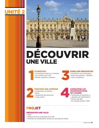UNITÉ 2
33trente-trois
Nancy, place Stanislas.
1
S’ORIENTER
• Comprendre et décrire un itinéraire
• Les nombres de 11 à 60
• Premier, deuxième, troisième…
2
TROUVER UNE ADRESSE
• Comprendre une adresse
• Situer
• Caractériser des personnes
et des choses
3
FAIRE UNE RENCONTRE
• Commencer une conversation
• Poser des questions – répondre
• Faire connaissance
DÉCOUVRIR
UNE VILLE
4
CONNAÎTRE LES
MANIFESTATIONS
DE L’ANNÉE
• Comprendre et présenter un
calendrier de manifestations
• Donner une date
• Les nombres de 60 à 1 000
PRÉSENTER UNE VILLE
• Situer
• Indiquer les lieux touristiques d’une ville
• Présenter les manifestations festives et culturelles de l’année
PROJET
09038525_033-046_U2.indd 33 01/12/15 15:35
 