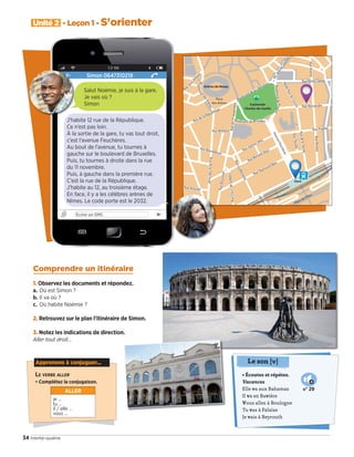 • Écoutez et répétez.
Vacances
Elle va aux Bahamas
Il va en Bavière
Vous allez à Boulogne
Tu vas à Falaise
Je vais à Beyrouth
Le son [v]
N° 29
34 trente-quatre
Unité 2 - Leçon 1 - S'orienter
Comprendre un itinéraire
1. Observez les documents et répondez.
a. Où est Simon ?
b. Il va où ?
c. Où habite Noémie ?
2. Retrouvez sur le plan l’itinéraire de Simon.
3. Notez les indications de direction.
Aller tout droit…
Simon 0647310219
Écrire un SMS ➤
J’habite 12 rue de la République.
Ce n’est pas loin.
À la sortie de la gare, tu vas tout droit,
c’est l’avenue Feuchères.
Au bout de l’avenue, tu tournes à
gauche sur le boulevard de Bruxelles.
Puis, tu tournes à droite dans la rue
du 11 novembre.
Puis, à gauche dans la première rue.
C’est la rue de la République.
J’habite au 12, au troisième étage.
En face, il y a les célèbres arènes de
Nîmes. Le code porte est le 2032.
Salut Noémie, je suis à la gare.
Je vais où ?
Simon
Apprenons à conjuguer...
LE VERBE ALLER
• Complétez la conjugaison.
ALLER
je …
tu …
il / elle …
vous …
09038525_033-046_U2.indd 34 01/12/15 15:35
 