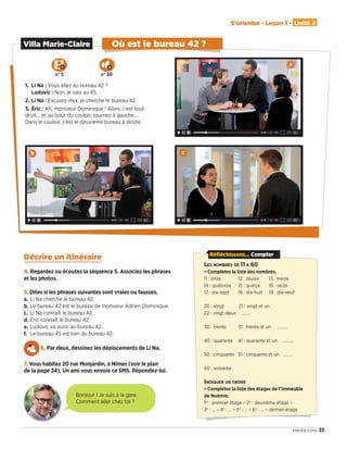 Décrire un itinéraire
4. Regardez ou écoutez la séquence 5. Associez les phrases
et les photos.
5. Dites si les phrases suivantes sont vraies ou fausses.
a. Li Na cherche le bureau 42.
b. Le bureau 42 est le bureau de monsieur Adrien Dominique.
c. Li Na connaît le bureau 42.
d. Éric connaît le bureau 42.
e. Ludovic va aussi au bureau 42.
f. Le bureau 45 est loin du bureau 42.
6. Par deux, dessinez les déplacements de Li Na.
7. Vous habitez 20 rue Monjardin, à Nîmes (voir le plan
de la page 34). Un ami vous envoie ce SMS. Répondez-lui.
35
S'orienter - Leçon 1 - Unité 2
trente-cinq
Villa Marie-Claire Où est le bureau 42 ?
1. Li Na : Vous allez au bureau 42 ?
Ludovic : Non, je vais au 45.
2. Li Na : Excusez-moi, je cherche le bureau 42.
3. Éric : Ah, monsieur Dominique ! Alors, c’est tout
droit… et au bout du couloir, tournez à gauche…
Dans le couloir, c’est le deuxième bureau à droite.
a
b c
Bonjour ! Je suis à la gare.
Comment aller chez toi ?
LES NOMBRES DE 11 À 60
• Complétez la liste des nombres.
11 : onze 12 : douze 13 : treize
14 : quatorze 15 : quinze 16 : seize
17 : dix-sept 18 : dix-huit 19 : dix-neuf
20 : vingt 21 : vingt et un
22 : vingt-deux ……..
30 : trente 31 : trente et un ………
40 : quarante 41 : quarante et un ……….
50 : cinquante 51 : cinquante et un ………
60 : soixante
INDIQUER UN ORDRE
• Complétez la liste des étages de l’immeuble
de Noémie.
1er
 : premier étage – 2e
 : deuxième étage –
3e
 : … – 4e
 : … – 5e
 : … – 6e
 : … – dernier étage
Réfléchissons... Compter
N° 5 N° 30
09038525_033-046_U2.indd 35 01/12/15 15:35
 
