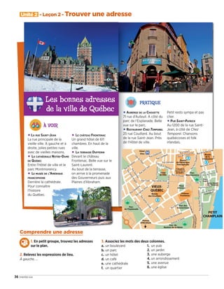 Unité 2 - Leçon 2 - Trouver une adresse
36 trente-six
Comprendre une adresse
1. En petit groupe, trouvez les adresses
sur le plan.
2. Relevez les expressions de lieu.
À gauche, …
3. Associez les mots des deux colonnes.
a. un boulevard
b. un parc
c. un hôtel
d. un café
e. une cathédrale
f. un quartier
1. un pub
2. un jardin
3. une auberge
4. un arrondissement
5. une avenue
6. une église
PRATIQUE
•AUBERGE DE LA CHOUETTE
71 rue d’Auteuil. À côté du
parc de l’Esplanade. Belle
vue sur le parc.
•RESTAURANT CHEZ TEMPOREL
25 rue Couillard. Au bout
de la rue Saint-Jean. Près
de l’Hôtel de ville.
Petit resto sympa et pas
cher.
•PUB SAINT-PATRICK
Au 1200 de la rue Saint-
Jean, à côté de Chez
Temporel. Chansons
québécoises et folk
irlandais.
Les bonnes adresses
de la ville de Québec
À VOIR
•LA RUE SAINT-JEAN
La rue principale de la
vieille ville. À gauche et à
droite, jolies petites rues
avec de vieilles maisons.
• LA CATHÉDRALE NOTRE-DAME
DE QUÉBEC
Entre l’Hôtel de ville et le
parc Montmorency.
• LE MUSÉE DE L’AMÉRIQUE
FRANCOPHONE
Derrière la cathédrale.
Pour connaître
l’histoire
du Québec.
• LE CHÂTEAU FRONTENAC
Un grand hôtel de 611
chambres. En haut de la
ville.
• LA TERRASSE DUFFERIN
Devant le château
Frontenac. Belle vue sur le
Saint-Laurent.
Au bout de la terrasse,
on arrive à la promenade
des Gouverneurs puis aux
Plaines d’Abraham.
09038525_033-046_U2.indd 36 01/12/15 15:36
 