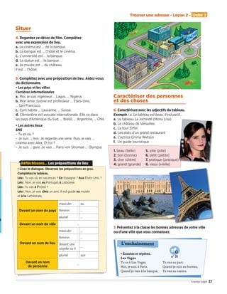 • Écoutez et répétez.
Las Vegas
Tu es à Las Vegas.
Moi, je suis à Paris.
Quand je vais à la banque,
Tu vas au parc.
Quand je suis au bureau,
Tu vas au casino.
L'enchaînement
N° 31
Trouver une adresse - Leçon 2 - Unité 2
37trente-sept
• Lisez le dialogue. Observez les prépositions en gras.
Complétez le tableau.
Léa : Tu vas où en vacances ? En Espagne ? Aux États-Unis ?
Léo : Non, je vais au Portugal, à Lisbonne.
Léa : Tu vas à l’hôtel ?
Léo : Non, je vais chez un ami. Il est guide au musée
et à la cathédrale.
Devant un nom de pays
masculin au
féminin …
pluriel …
Devant un nom de ville …
Devant un nom de lieu
masculin …
féminin …
devant une
voyelle ou h
…
pluriel aux
Devant un nom
de personne
…
Réfléchissons... Les prépositions de lieu
7. Présentez à la classe les bonnes adresses de votre ville
ou d’une ville que vous connaissez.
1. beau (belle) 5. jolie (jolie)
2. bon (bonne) 6. petit (petite)
3. cher (chère) 7. pratique (pratique)
4. grand (grande) 8. vieux (vieille)
Situer
4. Regardez ce décor de ﬁlm. Complétez
avec une expression de lieu.
a. Le cinéma est … de la banque.
b. La banque est … l’hôtel et le cinéma.
c. L’université est … la banque.
d. La statue est … la banque.
e. Le musée est … du château.
Il est … l’hôtel.
5. Complétez avec une préposition de lieu. Aidez-vous
du dictionnaire.
• Les pays et les villes
Carrières internationales
a. Moi, je suis ingénieur … Lagos, … Nigéria.
b. Mon amie Justine est professeur … États-Unis,
… San Francisco.
c. Cyril habite … Lausanne, … Suisse.
d. Clémentine est avocate internationale. Elle va dans
les pays d’Amérique du Sud, … Brésil, … Argentine, … Chili.
• Les autres lieux
SMS
– Tu es où ?
– Je suis … moi. Je regarde une série. Puis, je vais …
cinéma avec Alex. Et toi ?
– Je suis … gare. Je vais … Paris voir Stromae … Olympia.
Caractériser des personnes
et des choses
6. Caractérisez avec les adjectifs du tableau.
Exemple : a. Le tableau est beau. Il est petit…
a. Le tableau La Joconde (Mona Lisa)
b. Le château de Versailles
c. La tour Eiﬀel
d. Les plats d’un grand restaurant
e. L’actrice Emma Watson
f. Un guide touristique
09038525_033-046_U2.indd 37 01/12/15 15:36
 