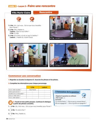• Répétez la question en utilisant
« Est-ce que… ».
Curiosité
Tu connais Paula ? ¨ Est-ce que tu connais Paula ?
Elle est espagnole ? ¨ Est-ce qu'elle est espagnole ?
…
L’intonation de la question
N° 33
38 trente-huit
Unité 2 - Leçon 3 - Faire une rencontre
Rencontre
1. Li Na : Ah, c’est vous… Est-ce que vous travaillez
pour Florial ?
2. Li Na : Moi, j’habite ici.
Ludovic : Dans la tour Eiﬀel ?
Li Na : À côté.
3. Li Na : Et à Paris, où est-ce que tu habites ?
Ludovic : J’habite là, à Saint-Cloud.
Villa Marie-Claire
Commencer une conversation
1. Regardez ou écoutez la séquence 6. Associez les phrases et les photos.
2. Complétez les informations pour chaque personnage.
Li Na Ludovic
Où il / elle travaille ? chez Florial …
Dans quel service ? … …
Quelle est sa nationalité ? … …
D’où il / elle vient ? … …
Où il / elle habite ? … …
3. Travail en trois petits groupes. Continuez le dialogue
à partir des phrases suivantes.
1. – Li Na : Ah, c’est vous… Est-ce que vous travaillez pour Florial ?
– …
2. – Li Na : Tu viens d’où ?
– …
3. – Li Na : Moi, j’habite ici.
– …
a
b c
N° 6 N° 32
09038525_033-046_U2.indd 38 01/12/15 15:36
 