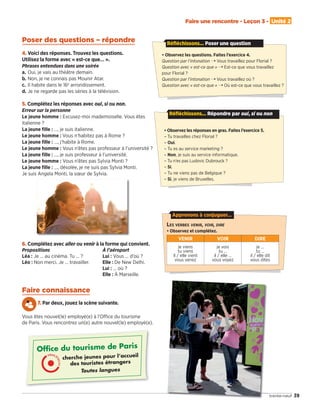 39trente-neuf
Faire une rencontre - Leçon 3 - Unité 2
4. Voici des réponses. Trouvez les questions.
Utilisez la forme avec « est-ce que… ».
Phrases entendues dans une soirée
a. Oui, je vais au théâtre demain.
b. Non, je ne connais pas Mounir Atar.
c. Il habite dans le 16e
arrondissement.
d. Je ne regarde pas les séries à la télévision.
5. Complétez les réponses avec oui, si ou non.
Erreur sur la personne
Le jeune homme : Excusez-moi mademoiselle. Vous êtes
italienne ?
La jeune ﬁlle : …, je suis italienne.
Le jeune homme : Vous n’habitez pas à Rome ?
La jeune ﬁlle : …, j’habite à Rome.
Le jeune homme : Vous n’êtes pas professeur à l’université ?
La jeune ﬁlle : …, je suis professeur à l’université.
Le jeune homme : Vous n’êtes pas Sylvia Monti ?
La jeune ﬁlle : …, désolée, je ne suis pas Sylvia Monti.
Je suis Angela Monti, la sœur de Sylvia.
6. Complétez avec aller ou venir à la forme qui convient.
Propositions
Léa : Je … au cinéma. Tu … ?
Léo : Non merci. Je … travailler.
À l’aéroport
Lui : Vous … d’où ?
Elle : De New Delhi.
Lui : … où ?
Elle : À Marseille.
Faire connaissance
7. Par deux, jouez la scène suivante.
Vous êtes nouvel(le) employé(e) à l’Oﬃce du tourisme
de Paris. Vous rencontrez un(e) autre nouvel(le) employé(e).
Ofﬁce du tourisme de Paris
cherche jeunes pour l’accueil
des touristes étrangers
Toutes langues
• Observez les questions. Faites l’exercice 4.
Question par l’intonation ¨ Vous travaillez pour Florial ?
Question avec « est-ce que » ¨ Est-ce que vous travaillez
pour Florial ?
Question par l’intonation ¨ Vous travaillez où ?
Question avec « est-ce que » ¨ Où est-ce que vous travaillez ?
Réfléchissons... Poser une question
• Observez les réponses en gras. Faites l’exercice 5.
– Tu travailles chez Florial ?
– Oui.
– Tu es au service marketing ?
– Non, je suis au service informatique.
– Tu n’es pas Ludovic Dubrouck ?
– Si.
– Tu ne viens pas de Belgique ?
– Si, je viens de Bruxelles.
Réfléchissons... Répondre par oui, si ou non
LES VERBES VENIR, VOIR, DIRE
• Observez et complétez.
VENIR VOIR DIRE
je viens
tu viens
il / elle vient
vous venez
je vois
tu …
il / elle …
vous voyez
je …
tu …
il / elle dit
vous dites
Apprenons à conjuguer…
Poser des questions – répondre
09038525_033-046_U2.indd 39 01/12/15 15:36
 