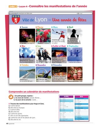 40 quarante
Unité 2 - Leçon 4 - Connaître les manifestations de l'année
Ville de Lyon– Une année de fêtes
www.lyon-en-fete.com
Comprendre un calendrier de manifestations
1. En petit groupe, repérez :
a. les mois de l’année : janvier, février, …
b. les jours de la semaine : lundi, …
2. Trouvez des manifestations pour Hugo et Clara.
a. Il aime danser.
b. Elle aime la musique.
c. Il aime la fête.
d. Elle aime lire.
e. Il aime les sports.
f. Elle va voir des spectacles.
g. Il aime les rues et les places de Lyon.
h. Elle aime le vin.
JANVIER FÉVRIER MARS AVRIL MAI JUIN
Fête du travail
Ascension
Victoire 1945
L. de Pentecôte
Pentecôte
◗ Janvier ◗ Février ◗ Mars ◗ Avril
◗ Mai ◗ Juin ◗ Juillet et Août ◗ Septembre
◗ Octobre ◗ Novembre ◗ Décembre
1er
janvier : Jour de l’An Mardi 6 : Carnaval
Festival de la danse
Jeudi 25 décembre : Noël
Vendredi 20 : Coupe
de France de hockey
sur glace
Les samedi 22 et
dimanche 23 : festival
des Musiques électro
Mercredi 21 juin :
fête de la Musique
Dimanche 5 :
le marathon de Lyon
Mercredi 20 : fête
du Beaujolais nouveau
14 juillet : Fête nationale 
Tout l’été : les Nuits
de Fourvière (théâtre,
danse, musique)
Du vendredi 5 au lundi 8 :
la fête des Lumières. Les
parcs, les places et les
monuments illuminés.
Du vendredi 6
au dimanche 8 :
festival du Livre
et du Film policier
09038525_033-046_U2.indd 40 01/12/15 15:37
 