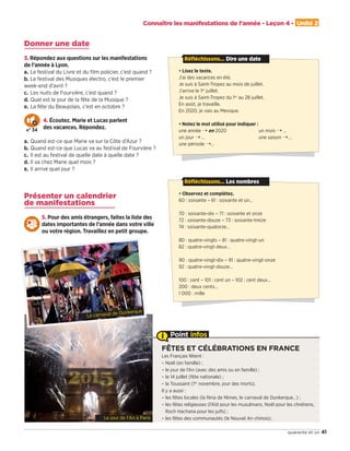 FÊTES ET CÉLÉBRATIONS EN FRANCE
Les Français fêtent :
– Noël (en famille) ;
– le jour de l’An (avec des amis ou en famille) ;
– le 14 juillet (fête nationale) ;
– la Toussaint (1er
novembre, jour des morts).
Il y a aussi :
– les fêtes locales (la féria de Nîmes, le carnaval de Dunkerque…) ;
– les fêtes religieuses (l’Aïd pour les musulmans, Noël pour les chrétiens,
Roch Hachana pour les juifs) ;
– les fêtes des communautés (le Nouvel An chinois).
Point infos
41quarante et un
Connaître les manifestations de l'année - Leçon 4 - Unité 2
Donner une date
3. Répondez aux questions sur les manifestations
de l’année à Lyon.
a. Le festival du Livre et du ﬁlm policier, c’est quand ?
b. Le festival des Musiques électro, c’est le premier
week-end d’avril ?
c. Les nuits de Fourvière, c’est quand ?
d. Quel est le jour de la fête de la Musique ?
e. La fête du Beaujolais, c’est en octobre ?
4. Écoutez. Marie et Lucas parlent
des vacances. Répondez.
a. Quand est-ce que Marie va sur la Côte d’Azur ?
b. Quand est-ce que Lucas va au festival de Fourvière ?
c. Il est au festival de quelle date à quelle date ?
d. Il va chez Marie quel mois ?
e. Il arrive quel jour ?
Présenter un calendrier
de manifestations
5. Pour des amis étrangers, faites la liste des
dates importantes de l’année dans votre ville
ou votre région. Travaillez en petit groupe.
N° 34
• Lisez le texte.
J’ai des vacances en été.
Je suis à Saint-Tropez au mois de juillet.
J’arrive le 1er
juillet.
Je suis à Saint-Tropez du 1er
au 28 juillet.
En août, je travaille.
En 2020, je vais au Mexique.
• Notez le mot utilisé pour indiquer :
une année ¨ en 2020 un mois ¨ …
un jour ¨ … une saison ¨ …
une période ¨…
Réfléchissons... Dire une date
• Observez et complétez.
60 : soixante – 61 : soixante et un…
70 : soixante-dix – 71 : soixante et onze
72 : soixante-douze – 73 : soixante-treize
74 : soixante-quatorze…
80 : quatre-vingts – 81 : quatre-vingt-un
82 : quatre-vingt-deux…
90 : quatre-vingt-dix – 91 : quatre-vingt-onze
92 : quatre-vingt-douze…
100 : cent – 101 : cent un – 102 : cent deux…
200 : deux cents…
1 000 : mille
Réfléchissons... Les nombres
Le jour de l'An à Paris
Le carnaval de Dunkerque
09038525_033-046_U2.indd 41 01/12/15 15:37
 