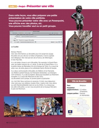 Dans cette leçon, vous allez préparer une petite
présentation de votre ville préférée.
Vous pouvez présenter votre ville avec un Powerpoint,
une affiche avec des photos, etc.
Vous pouvez travailler seul ou en petit groupe.
42 quarante-deux
Unité 2 - Projet - Présenter une ville
Pays : Belgique
Population
(agglomération) : 1,2 million
d’habitants
Langues parlées : français
et néerlandais
Ville de Bruxelles
Manon  manon.lambert@gmail.com 
RE : Projet de voyage à Bruxelles
Lydia  lydia.leclercq@gmail.com 
Le 4 juillet
Bonjour Manon,
Voici des informations sur Bruxelles pour ton projet de voyage.
Bruxelles est une ville de 1,2 million d’habitants. C’est la capitale
de la Belgique. Elle n’est pas loin de la France, de l’Allemagne
et des Pays-Bas.
Il y a de belles choses à voir à Bruxelles. Par exemple, la Grand-Place
avec ses belles maisons du XVIIe
siècle. À côté de la Grand-Place, il y a
la petite statue du Manneken-Pis et la fresque de Tintin. Il y a aussi de
jolies rues, de jolies places et la cathédrale Saints-Michel-et-Gudule.
Il y a deux communautés à Bruxelles, les Wallons et les Flamands.
Les Wallons parlent français, les Flamands néerlandais. Les étrangers
sont nombreux. Il y a des Européens. Beaucoup travaillent au Parlement
européen. Il y a aussi des Marocains et des Turcs.
Les Bruxellois sont sympas. Ils aiment parler et plaisanter.
Là, c’est l’été. Nous sommes en vacances. À midi, nous déjeunons
chez Léon pour ses célèbres moules-frites. L’après-midi, nous allons
au café Poechenellekelder dans la rue du Chêne. Il y a beaucoup
de cafés à Bruxelles. Le soir, nous écoutons de la musique folk dans
le parc de l’Atomium.
09038525_033-046_U2.indd 42 01/12/15 15:38
 