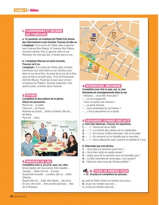 46 quarante-six
Unité 2 - Bilan
1. COMPRENDRE ET DÉCRIRE
UN ITINÉRAIRE
a. À Lausanne, un employé de l’hôtel City donne
des informations à une touriste. Trouvez où elle va.
L’employé : À la sortie de l’hôtel, allez à gauche
vers l’avenue Mon Repos. À l’avenue Mon Repos,
tournez à droite. Puis, à gauche, dans la rue
Marterey. Ce n’est pas loin, à droite dans la rue.
b. L’employé informe un autre touriste.
Trouvez où il va.
L’employé : À la sortie de l’hôtel, allez à droite.
Continuez tout droit dans la rue Caroline, puis
dans la rue de la Paix. Au bout de la rue de la Paix,
vous arrivez à un petit parc. C’est la Promenade
Derrière-Bourg. Traversez le parc pour arriver
à l’avenue du Théâtre. Tournez à gauche. C’est
après le parc, à droite, dans l’avenue.
2. SITUER
Complétez la description de la photo.
Situez les personnes.
Pierre est … la table.
Clara est … de Pierre.
Noémie est assise … Cédric et Marie. Elle est …
de Marie.
Paul est … Clara.
3. INDIQUER UN LIEU
Complétez avec à, au (à la, aux), en, chez.
Anne-Sophie est musicienne. Elle travaille …
Canada, … États-Unis et … Europe.
Quand elle travaille … Londres, elle va … hôtel
Chelsea.
Quand elle est … Italie, elle habite … des amis.
En juin, elle vient … Paris et elle participe … fête
de la Musique.
4. INTERROGER, RÉPONDRE
Complétez avec Est-ce que, oui, si, non.
Demande de renseignements dans la rue
– Bonjour, … vous êtes française ?
– …, je suis espagnole.
– Vous ne parlez pas français ?
– …, je parle français.
– … vous connaissez la rue Pasteur ?
– …, c’est la deuxième rue à droite.
5. DEMANDER, DONNER UNE DATE
a. Voici des réponses. Trouvez les questions.
1. – … ? – Pierre est né en 1990.
2. – … ? – La rentrée des classes est en septembre.
3. – … ? – En France, la fête nationale, c’est le 14 juillet.
4. – … ? – En semaine, je ne travaille pas le mercredi.
5. – … ? – Nous déjeunons avec Laurent et Isabelle le 7 juin.
b. Répondez par une phrase.
1. – Vous êtes en vacances quel mois ?
2. – Vous êtes né(e) en quelle année ?
3. – Quels jours de la semaine vous ne travaillez pas ?
4. – La fête nationale de votre pays, c’est quand ?
5. – Quel est votre mois de l’année préféré ?
6. FIXER UN RENDEZ-VOUS
Écoutez et complétez les phrases.
a. Julie et Cédric ﬁxent un rendez-vous pour …
b. Le jour du rendez-vous est …
c. Le lieu du rendez-vous est …
Pierre
Clara Paul
Cédric Noémie
Marie
N° 35
09038525_033-046_U2.indd 46 01/12/15 15:38
 