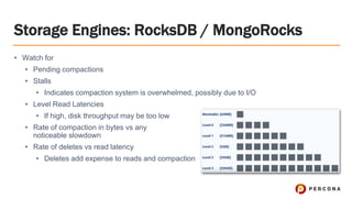 Storage Engines: RocksDB / MongoRocks
• Watch for
• Pending compactions
• Stalls
• Indicates compaction system is overwhelmed, possibly due to I/O
• Level Read Latencies
• If high, disk throughput may be too low
• Rate of compaction in bytes vs any
noticeable slowdown
• Rate of deletes vs read latency
• Deletes add expense to reads and compaction
 