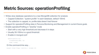Metric Sources: operationProfiling
• Writes slow database operations to a new MongoDB collection for analysis
• Capped Collection: “system.profile” in each database, default 100mb
• The collection is capped, ie: profile data doesn’t last forever
• Support for operationProfiling data in Percona Monitoring and Management in current future goals
• Enable operationProfiling in “slowOp” mode
• Start with a very high threshold and decrease it in steps
• Usually 50-100ms is a good threshold
• Enable in mongod.conf
operationProfiling:
slowOpThresholdMs: 100
mode: slowOp
Or the command-line way…
mongod <other-flags> —profile 1 —slowms 100
 