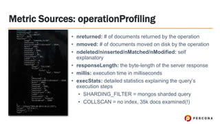 Metric Sources: operationProfiling
• nreturned: # of documents returned by the operation
• nmoved: # of documents moved on disk by the operation
• ndeleted/ninserted/nMatched/nModified: self
explanatory
• responseLength: the byte-length of the server response
• millis: execution time in milliseconds
• execStats: detailed statistics explaining the query’s
execution steps
• SHARDING_FILTER = mongos sharded query
• COLLSCAN = no index, 35k docs examined(!)
 