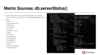 Metric Sources: db.serverStatus()
• A function that dumps status info about MongoDB’s current status
• Think “SHOW FULL STATUS” + “SHOW ENGINE INNODB STATUS”
• Sections
• Asserts
• backgroundFlushing
• connections
• dur (durability)
• extra_info
• globalLock + locks
• network
• opcounters
• opcountersRepl
• repl (replication)
• storageEngine
• mem (memory)
• metrics
• (Optional) wiredTiger
• (Optional) rocksdb
 