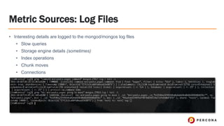 Metric Sources: Log Files
• Interesting details are logged to the mongod/mongos log files
• Slow queries
• Storage engine details (sometimes)
• Index operations
• Chunk moves
• Connections
 