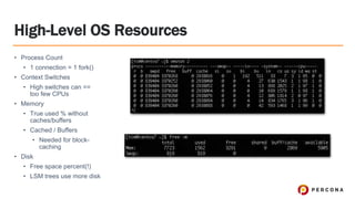 High-Level OS Resources
• Process Count
• 1 connection = 1 fork()
• Context Switches
• High switches can ==
too few CPUs
• Memory
• True used % without
caches/buffers
• Cached / Buffers
• Needed for block-
caching
• Disk
• Free space percent(!)
• LSM trees use more disk
 