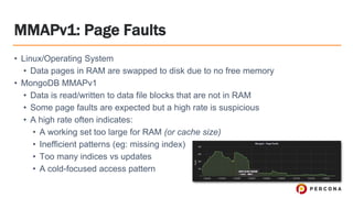 MMAPv1: Page Faults
• Linux/Operating System
• Data pages in RAM are swapped to disk due to no free memory
• MongoDB MMAPv1
• Data is read/written to data file blocks that are not in RAM
• Some page faults are expected but a high rate is suspicious
• A high rate often indicates:
• A working set too large for RAM (or cache size)
• Inefficient patterns (eg: missing index)
• Too many indices vs updates
• A cold-focused access pattern
 