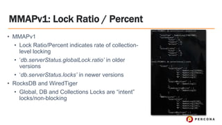 MMAPv1: Lock Ratio / Percent
• MMAPv1
• Lock Ratio/Percent indicates rate of collection-
level locking
• ‘db.serverStatus.globalLock.ratio’ in older
versions
• ‘db.serverStatus.locks’ in newer versions
• RocksDB and WiredTiger
• Global, DB and Collections Locks are “intent”
locks/non-blocking
 