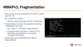 MMAPv1: Fragmentation
• Can cause serious slowdowns on scans, range
queries, etc
• db.<collection>.stats()
• Shows various storage info for a collection
• Fragmentation can be computed by dividing
‘storageSize’ by ‘size’
• Any value > 1 indicates fragmentation
• Compact when you near a value of 2 by
rebuilding secondaries or using the
‘compact’ command
• WiredTiger and RocksDB have little/no
fragmentation
 