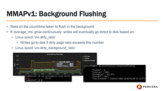 MMAPv1: Background Flushing
• Stats on the count/time taken to flush in the background
• If ‘average_ms’ grow continuously, writes will eventually go direct to disk based on:
• Linux sysctl ‘vm.dirty_ratio’
• Writes go to disk if dirty page ratio exceeds this number
• Linux sysctl ‘vm.dirty_background_ratio’
 