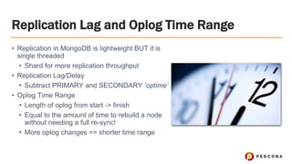 Replication Lag and Oplog Time Range
• Replication in MongoDB is lightweight BUT it is
single threaded
• Shard for more replication throughput
• Replication Lag/Delay
• Subtract PRIMARY and SECONDARY ‘optime’
• Oplog Time Range
• Length of oplog from start -> finish
• Equal to the amount of time to rebuild a node
without needing a full re-sync!
• More oplog changes == shorter time range
 