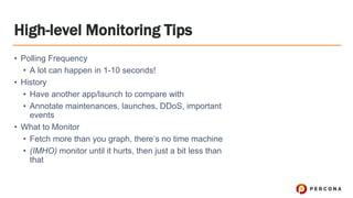 High-level Monitoring Tips
• Polling Frequency
• A lot can happen in 1-10 seconds!
• History
• Have another app/launch to compare with
• Annotate maintenances, launches, DDoS, important
events
• What to Monitor
• Fetch more than you graph, there’s no time machine
• (IMHO) monitor until it hurts, then just a bit less than
that
 