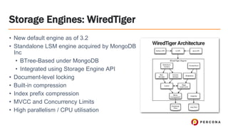 • New default engine as of 3.2
• Standalone LSM engine acquired by MongoDB
Inc
• BTree-Based under MongoDB
• Integrated using Storage Engine API
• Document-level locking
• Built-in compression
• Index prefix compression
• MVCC and Concurrency Limits
• High parallelism / CPU utilisation
Storage Engines: WiredTiger
 