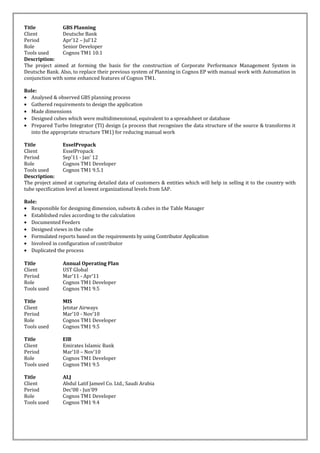Title GBS Planning
Client Deutsche Bank
Period Apr’12 – Jul’12
Role Senior Developer
Tools used Cognos TM1 10.1
Description:
The project aimed at forming the basis for the construction of Corporate Performance Management System in
Deutsche Bank. Also, to replace their previous system of Planning in Cognos EP with manual work with Automation in
conjunction with some enhanced features of Cognos TM1.
Role:
• Analysed & observed GBS planning process
• Gathered requirements to design the application
• Made dimensions
• Designed cubes which were multidimensional, equivalent to a spreadsheet or database
• Prepared Turbo Integrator (TI) design (a process that recognizes the data structure of the source & transforms it
into the appropriate structure TM1) for reducing manual work
Title EsselPropack
Client EsselPropack
Period Sep’11 - Jan’ 12
Role Cognos TM1 Developer
Tools used Cognos TM1 9.5.1
Description:
The project aimed at capturing detailed data of customers & entities which will help in selling it to the country with
tube specification level at lowest organizational levels from SAP.
Role:
• Responsible for designing dimension, subsets & cubes in the Table Manager
• Established rules according to the calculation
• Documented Feeders
• Designed views in the cube
• Formulated reports based on the requirements by using Contributor Application
• Involved in configuration of contributor
• Duplicated the process
Title Annual Operating Plan
Client UST Global
Period Mar’11 - Apr’11
Role Cognos TM1 Developer
Tools used Cognos TM1 9.5
Title MIS
Client Jetstar Airways
Period Mar’10 - Nov’10
Role Cognos TM1 Developer
Tools used Cognos TM1 9.5
Title EIB
Client Emirates Islamic Bank
Period Mar’10 – Nov’10
Role Cognos TM1 Developer
Tools used Cognos TM1 9.5
Title ALJ
Client Abdul Latif Jameel Co. Ltd., Saudi Arabia
Period Dec’08 - Jun’09
Role Cognos TM1 Developer
Tools used Cognos TM1 9.4
 