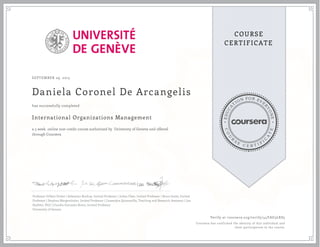 EDUCA
T
ION FOR EVE
R
YONE
CO
U
R
S
E
C E R T I F
I
C
A
TE
COURSE
CERTIFICATE
SEPTEMBER 29, 2015
Daniela Coronel De Arcangelis
International Organizations Management
a 5 week online non-credit course authorized by University of Geneva and offered
through Coursera
has successfully completed
Professor Gilbert Probst | Sebastian Buckup, Invited Professor | Julian Fleet, Invited Professor | Bruce Jenks, Invited
Professor | Stephan Mergenthaler, Invited Professor | Cassandra Quintanilla, Teaching and Research Assistant | Lea
Stadtler, PhD | Claudia Gonzales Romo, Invited Professor
University of Geneva
Verify at coursera.org/verify/44YAG3LKS5
Coursera has confirmed the identity of this individual and
their participation in the course.
 