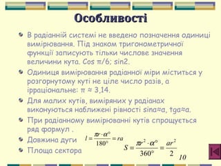 10
ОсобливостіОсобливості
В радіанній системі не введено позначення одиниці
вимірювання. Під знаком тригонометричної
функції записують тільки числове значення
величини кута. Cos π/6; sin2.
Одиниця вимірювання радіанної міри міститься у
розгорнутому куті не ціле число разів, а
ірраціональне: π ≈ 3,14.
Для малих кутів, виміряних у радіанах
виконуються наближені рівності sinα≈α, tgα≈α.
При радіанному вимірюванні кутів спрощується
ряд формул .
Довжина дуги
Площа сектора
ra
r
l =
°
°⋅
=
180
απ
2360
22
arr
S =
°
°⋅
=
απ
 