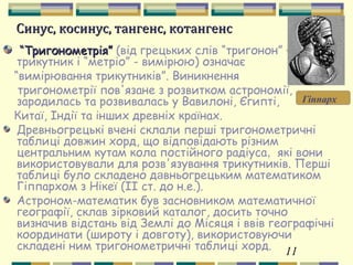 11
Синус, косинус, тангенс, котангенсСинус, косинус, тангенс, котангенс
““Тригонометрія”Тригонометрія” (від грецьких слів “тригонон” –
трикутник і “метріо” - вимірюю) означає
“вимірювання трикутників”. Виникнення
тригонометрії пов'язане з розвитком астрономії,
зародилась та розвивалась у Вавилоні, Єгипті,
Китаї, Індії та інших древніх країнах.
Древньогрецькі вчені склали перші тригонометричні
таблиці довжин хорд, що відповідають різним
центральним кутам кола постійного радіуса, які вони
використовували для розв'язування трикутників. Перші
таблиці було складено давньогрецьким математиком
Гіппархом з Нікеї (ІІ ст. до н.е.).
Астроном-математик був засновником математичної
географії, склав зірковий каталог, досить точно
визначив відстань від Землі до Місяця і ввів географічні
координати (широту і довготу), використовуючи
складені ним тригонометричні таблиці хорд.
Гіппарх
 