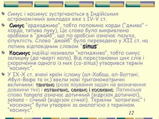 12
Синус і косинус зустрічаються в Індійських
астрономічних викладах вже з IV-V ст.
СинусСинус “ардхаджива”, тобто половина хорди (“джива” –
хорда, тятива луку), Це слово було викривлено
арабами в “джайб”, що по арабські означає пазуха,
опуклість. Слово “джайб” було переведено у XII ст. на
латинь відповідним словом “sinussinus”.
КосинусКосинус індійці називали “котиджива”, тобто синус
залишку (до чверті кола). Від перестановки цих слів і
скорочення одного із них (co-sinus) утворився термін
“косинус”.
У IX-X ст. вчені країн ісламу (ал-Хабаш, ал-Баттані,
Абул-Вафа та ін.) ввели нові тригонометричні
величини: тангенстангенс (розв´язування задач на визначення
довжини тіні) і котангенс,котангенс, секанс і косеканссеканс і косеканс. Латинське
слово tangens означає дотичний (відрізок дотичної),
sekans – січний (відрізок січної). Терміни “котангенс” і
“косеканс” були утворені за аналогією з терміном
“косинус”.
 