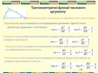 13
Тригонометричні функції числовогоТригонометричні функції числового
аргументуаргументу
Визначення кутів за допомогою прямокутного трикутника.
Косинусом кута називається відношення довжини прилеглого
катета до довжини гіпотенузи:
Синусом кута називається відношення довжини протилежного катета до
довжини гіпотенузи:
Тангенсом кута називається відношення довжини протилежного катета
до довжини прилеглого катета:
Котангенсом кута називається відношення довжини прилеглого катета до
довжини протилежного катета:
 
